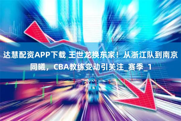 达慧配资APP下载 王世龙换东家！从浙江队到南京同曦，CBA教练变动引关注_赛季_1