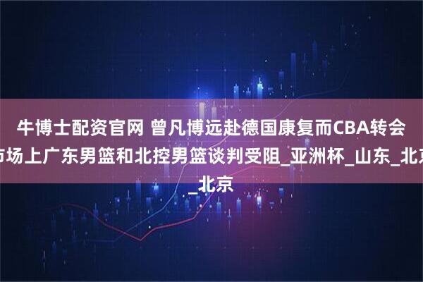 牛博士配资官网 曾凡博远赴德国康复而CBA转会市场上广东男篮和北控男篮谈判受阻_亚洲杯_山东_北京