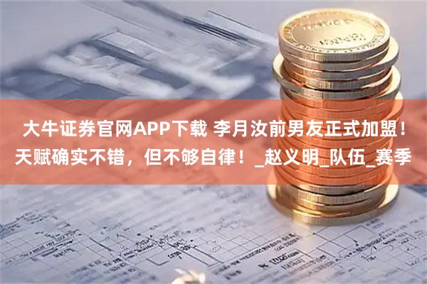 大牛证券官网APP下载 李月汝前男友正式加盟！天赋确实不错，但不够自律！_赵义明_队伍_赛季