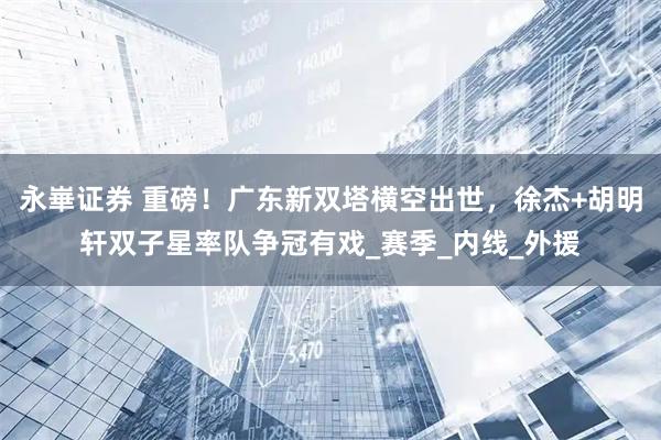 永崋证券 重磅！广东新双塔横空出世，徐杰+胡明轩双子星率队争冠有戏_赛季_内线_外援