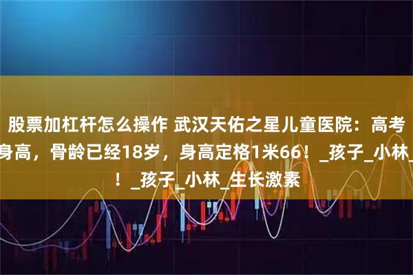股票加杠杆怎么操作 武汉天佑之星儿童医院：高考后才重视身高，骨龄已经18岁，身高定格1米66！_孩子_小林_生长激素