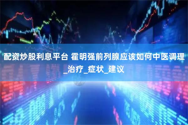 配资炒股利息平台 霍明强前列腺应该如何中医调理_治疗_症状_建议