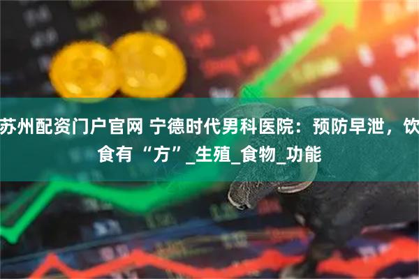 苏州配资门户官网 宁德时代男科医院：预防早泄，饮食有 “方”_生殖_食物_功能
