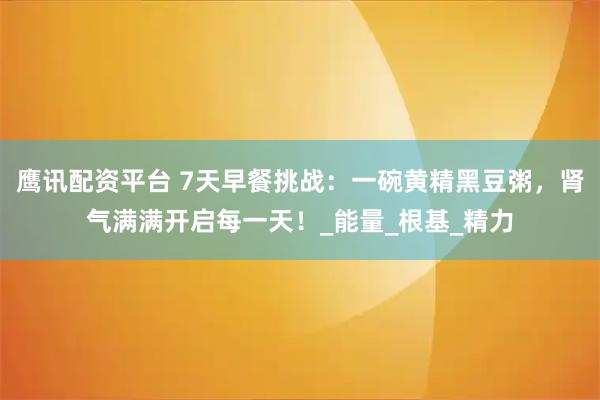 鹰讯配资平台 7天早餐挑战：一碗黄精黑豆粥，肾气满满开启每一天！_能量_根基_精力