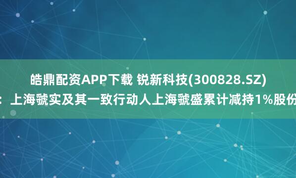皓鼎配资APP下载 锐新科技(300828.SZ)：上海虢实及其一致行动人上海虢盛累计减持1%股份