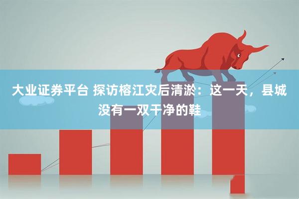 大业证券平台 探访榕江灾后清淤：这一天，县城没有一双干净的鞋