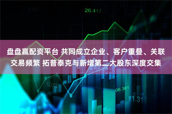 盘盘赢配资平台 共同成立企业、客户重叠、关联交易频繁 拓普泰克与新增第二大股东深度交集