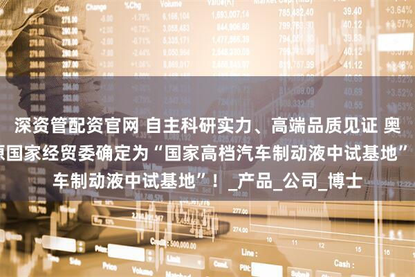 深资管配资官网 自主科研实力、高端品质见证 奥吉娜创立2年就被原国家经贸委确定为“国家高档汽车制动液中试基地”！_产品_公司_博士