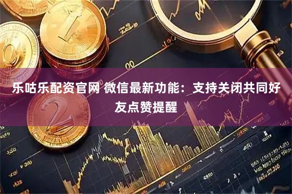 乐咕乐配资官网 微信最新功能：支持关闭共同好友点赞提醒