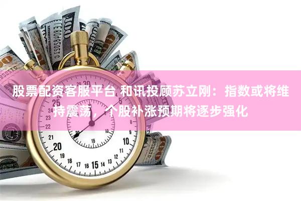 股票配资客服平台 和讯投顾苏立刚：指数或将维持震荡，个股补涨预期将逐步强化