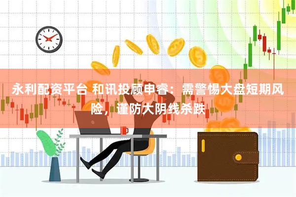 永利配资平台 和讯投顾申睿：需警惕大盘短期风险，谨防大阴线杀跌