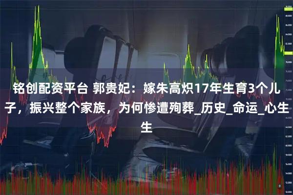 铭创配资平台 郭贵妃：嫁朱高炽17年生育3个儿子，振兴整个家族，为何惨遭殉葬_历史_命运_心生