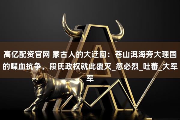 高亿配资官网 蒙古人的大迂回：苍山洱海旁大理国的喋血抗争，段氏政权就此覆灭_忽必烈_吐蕃_大军