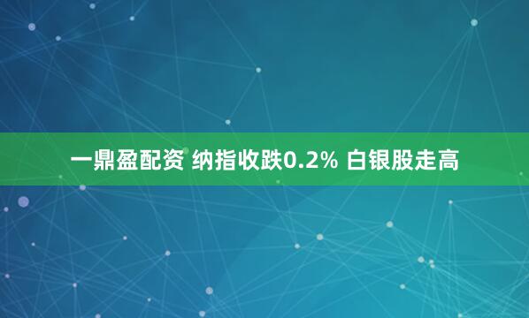 一鼎盈配资 纳指收跌0.2% 白银股走高