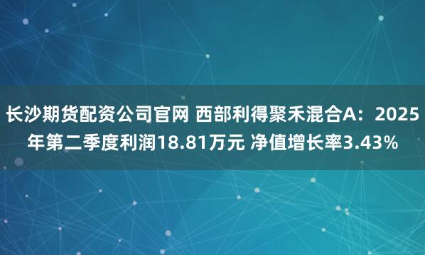 长沙期货配资公司官网 西部利得聚禾混合A：2025年第二季度利润18.81万元 净值增长率3.43%