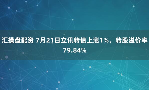汇操盘配资 7月21日立讯转债上涨1%，转股溢价率79.84%