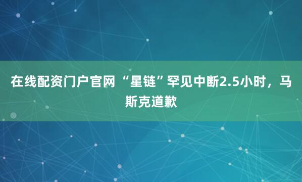 在线配资门户官网 “星链”罕见中断2.5小时，马斯克道歉