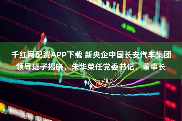 千红网配资APP下载 新央企中国长安汽车集团领导班子揭晓，朱华荣任党委书记、董事长