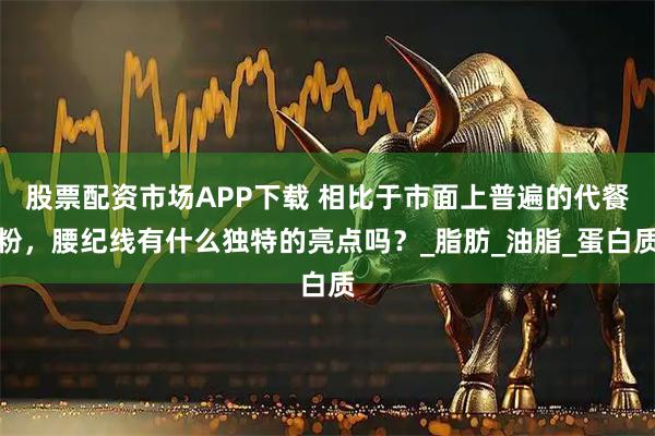股票配资市场APP下载 相比于市面上普遍的代餐粉，腰纪线有什么独特的亮点吗？_脂肪_油脂_蛋白质