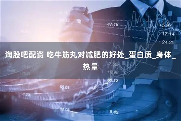 淘股吧配资 吃牛筋丸对减肥的好处_蛋白质_身体_热量