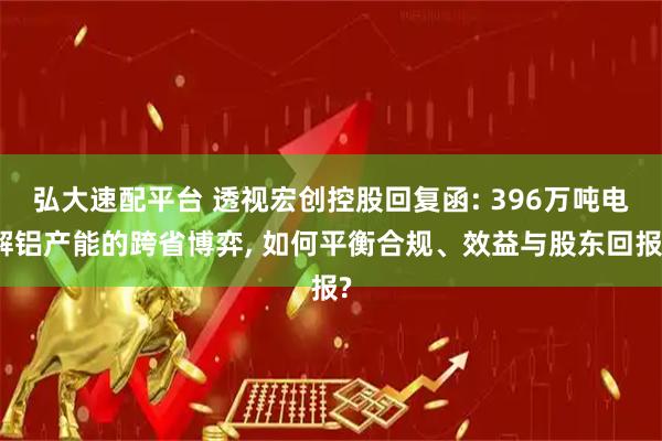 弘大速配平台 透视宏创控股回复函: 396万吨电解铝产能的跨省博弈, 如何平衡合规、效益与股东回报?