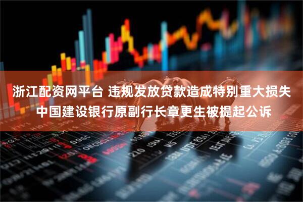 浙江配资网平台 违规发放贷款造成特别重大损失 中国建设银行原副行长章更生被提起公诉