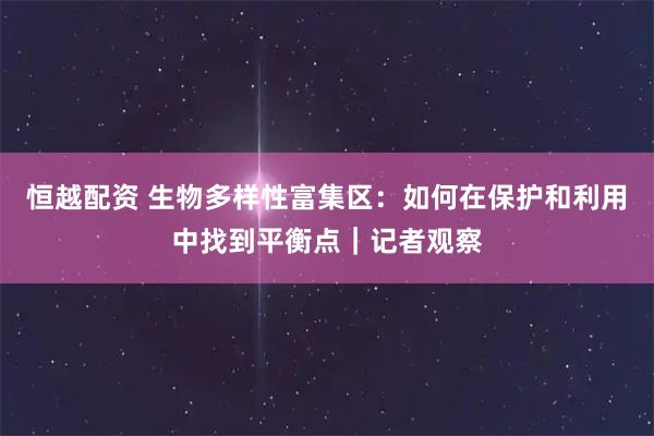 恒越配资 生物多样性富集区：如何在保护和利用中找到平衡点｜记者观察