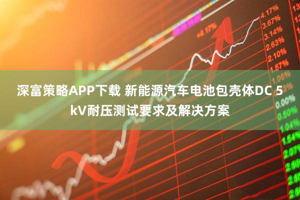 深富策略APP下载 新能源汽车电池包壳体DC 5kV耐压测试要求及解决方案