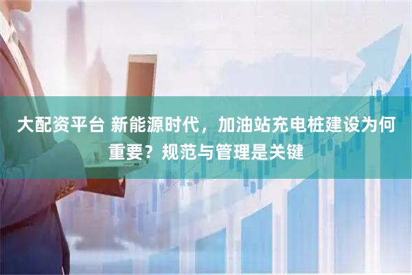 大配资平台 新能源时代，加油站充电桩建设为何重要？规范与管理是关键