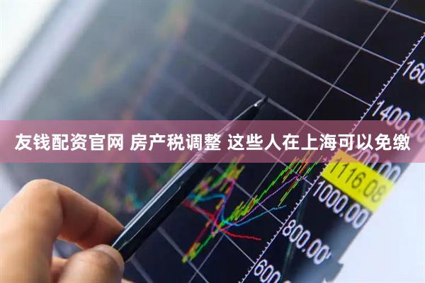 友钱配资官网 房产税调整 这些人在上海可以免缴