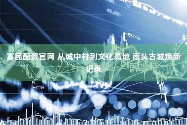 富民配资官网 从城中村到文化高地 南头古城焕新记录