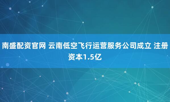 南盛配资官网 云南低空飞行运营服务公司成立 注册资本1.5亿