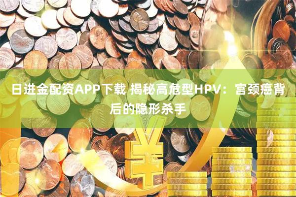 日进金配资APP下载 揭秘高危型HPV：宫颈癌背后的隐形杀手
