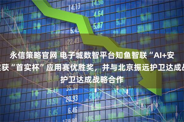 永信策略官网 电子城数智平台知鱼智联“AI+安防”方案获“首实杯”应用赛优胜奖，并与北京振远护卫达成战略合作