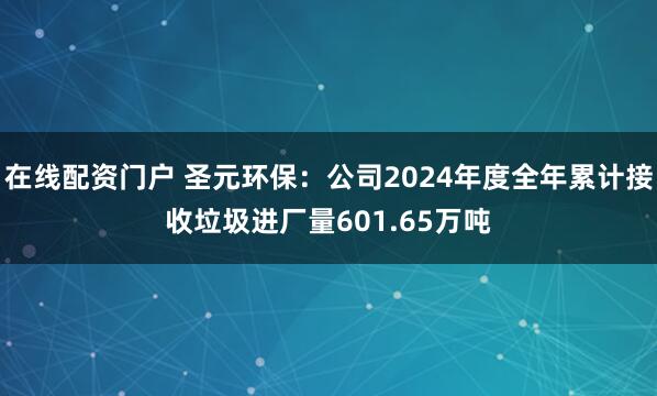 在线配资门户 圣元环保：公司2024年度全年累计接收垃圾进厂量601.65万吨