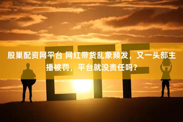 股巢配资网平台 网红带货乱象频发，又一头部主播被罚，平台就没责任吗？