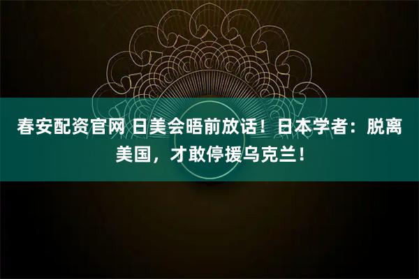 春安配资官网 日美会晤前放话！日本学者：脱离美国，才敢停援乌克兰！