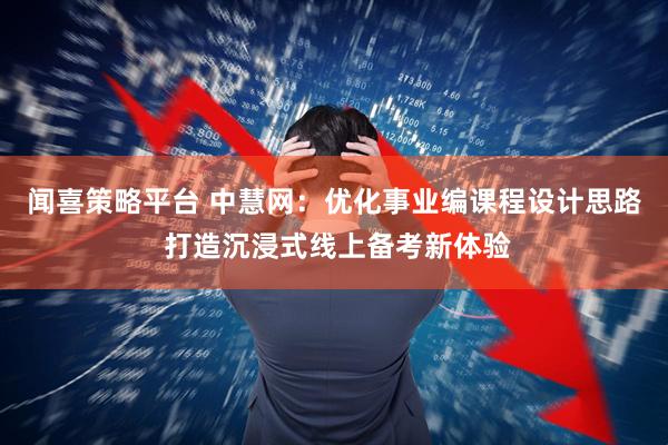 闻喜策略平台 中慧网：优化事业编课程设计思路 打造沉浸式线上备考新体验