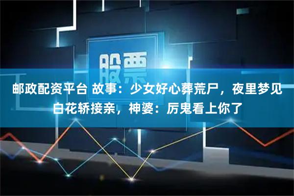 邮政配资平台 故事：少女好心葬荒尸，夜里梦见白花轿接亲，神婆：厉鬼看上你了
