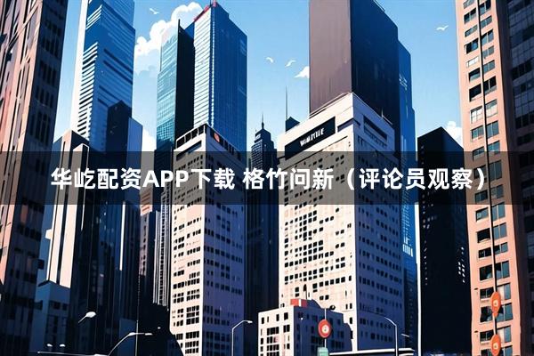 华屹配资APP下载 格竹问新（评论员观察）