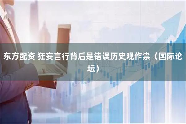东方配资 狂妄言行背后是错误历史观作祟（国际论坛）