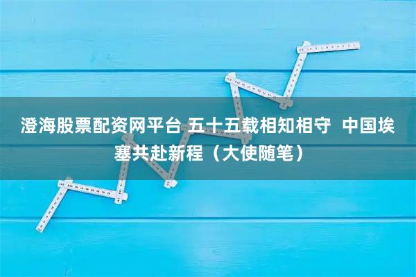 澄海股票配资网平台 五十五载相知相守  中国埃塞共赴新程（大使随笔）