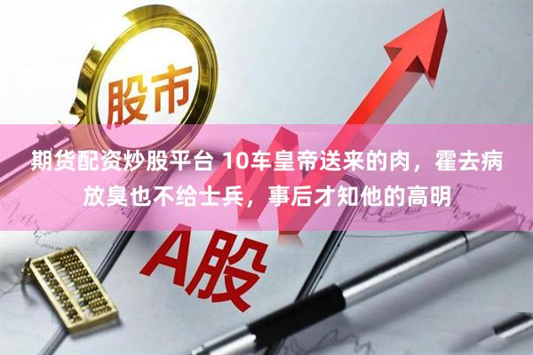 期货配资炒股平台 10车皇帝送来的肉，霍去病放臭也不给士兵，事后才知他的高明