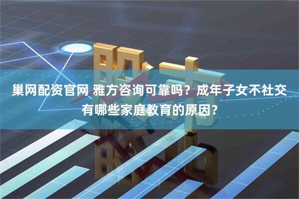 巢网配资官网 雅方咨询可靠吗？成年子女不社交有哪些家庭教育的原因？