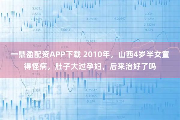 一鼎盈配资APP下载 2010年，山西4岁半女童得怪病，肚子大过孕妇，后来治好了吗