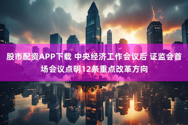 股市配资APP下载 中央经济工作会议后 证监会首场会议点明12条重点改革方向