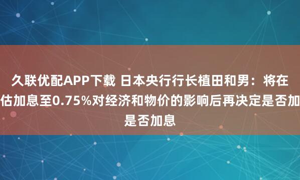 久联优配APP下载 日本央行行长植田和男：将在评估加息至0.75%对经济和物价的影响后再决定是否加息