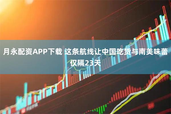 月永配资APP下载 这条航线让中国吃货与南美味蕾仅隔23天
