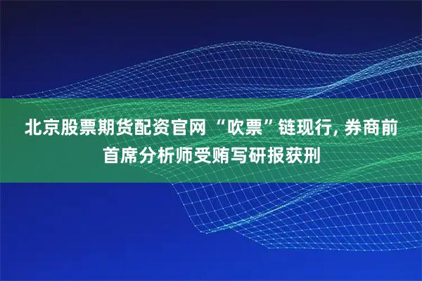 北京股票期货配资官网 “吹票”链现行, 券商前首席分析师受贿写研报获刑