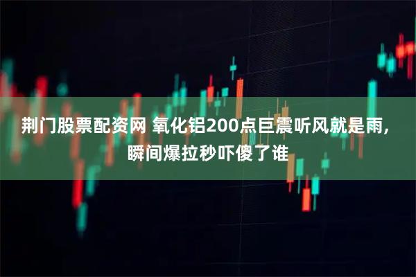 荆门股票配资网 氧化铝200点巨震听风就是雨, 瞬间爆拉秒吓傻了谁